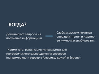 Доминируют запросы на
получение информациии
Слабым местом является
операция чтения и именно
ее нужно масштабировать.
Кроме того, репликация используется для
географического распределения серверов
(например один сервер в Америке, другой в Европе).
КОГДА?
 