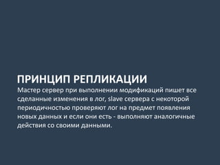 ПРИНЦИП РЕПЛИКАЦИИ
Мастер сервер при выполнении модификаций пишет все
сделанные изменения в лог, slave сервера с некоторой
периодичностью проверяют лог на предмет появления
новых данных и если они есть - выполняют аналогичные
действия со своими данными.
 