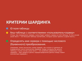 КРИТЕРИИ ШАРДИНГА
ID поля таблицы
Хеш-таблица с соответствиями «пользователь=сервер»
(Тогда, при определении сервера, нужно будет выбрать сервер из этой таблицы. В этом случае
узкое место — это большая таблица соответсвия, которую нужно хранить в одном месте.)
Определять имя сервера с помощью числового
(буквенного) преобразования.
(Например, можно вычислять номер сервера, как остаток от деления на
определенное число (количество серверов, между которыми Вы делите
таблицу). В этом случае узкое место — это проблема добавления новых
серверов — Вам придется делать перераспределение данных между новым
количеством серверов.)
 