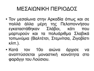 ΜΕΣΑΙΩΝΙΚΗ ΠΕΡΙΟΔΟΣ
● Τον μεσαίωνα στην Αρκαδία όπως και σε
πολλά άλλα μέρη της Πελοποννήσου
εγκαταστάθηκαν Σλάβοι, κάτι που
μαρτυρούν και τα πολυάριθμα Σλαβικά
τοπωνύμια (Βαλτέτσι, Στεμνίτσα, Ζιγοβίστι
κλπ.).
● Κατά τον 10ο αιώνα άρχισε να
αναπτύσσεται μοναστική κοινότητα στο
φαράγγι του Λούσιου.
 