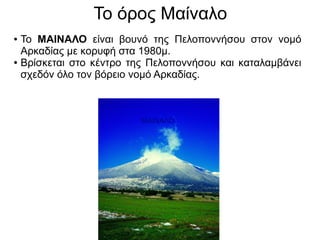 Το όρος Μαίναλο
● Το ΜΑΙΝΑΛΟ είναι βουνό της Πελοποννήσου στον νομό
Αρκαδίας με κορυφή στα 1980μ.
● Βρίσκεται στο κέντρο της Πελοποννήσου και καταλαμβάνει
σχεδόν όλο τον βόρειο νομό Αρκαδίας.
ΜΑΙΝΑΛΟ
 