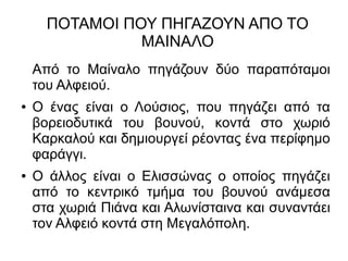 ΠΟΤΑΜΟΙ ΠΟΥ ΠΗΓΑΖΟΥΝ ΑΠΟ ΤΟ
ΜΑΙΝΑΛΟ
Από το Μαίναλο πηγάζουν δύο παραπόταμοι
του Αλφειού.
● Ο ένας είναι ο Λούσιος, που πηγάζει από τα
βορειοδυτικά του βουνού, κοντά στο χωριό
Καρκαλού και δημιουργεί ρέοντας ένα περίφημο
φαράγγι.
● Ο άλλος είναι ο Ελισσώνας ο οποίος πηγάζει
από το κεντρικό τμήμα του βουνού ανάμεσα
στα χωριά Πιάνα και Αλωνίσταινα και συναντάει
τον Αλφειό κοντά στη Μεγαλόπολη.
 