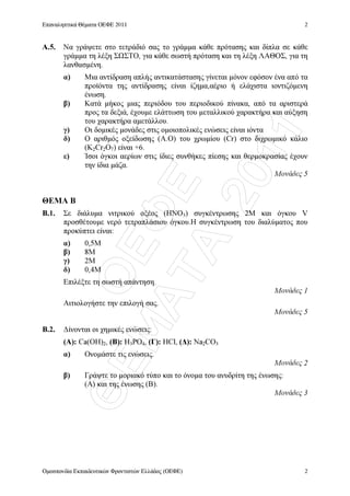 ÏÅÖÅ
ÈÅÌÁÔÁ
2011
Επαναληπτικά Θέµατα ΟΕΦΕ 2011
Οµοσπονδία Εκπαιδευτικών Φροντιστών Ελλάδος (ΟΕΦΕ)
2
2
Α.5. Να γράψετε στο τετράδιό σας το γράµµα κάθε πρότασης και δίπλα σε κάθε
γράµµα τη λέξη Σ ΣΤΟ, για κάθε σωστή πρόταση και τη λέξη ΛΑΘΟΣ, για τη
λανθασµένη.
α) Μια αντίδραση απλής αντικατάστασης γίνεται µόνον εφόσον ένα από τα
προϊόντα της αντίδρασης είναι ίζηµα,αέριο ή ελάχιστα ιοντιζόµενη
ένωση.
β) Κατά µήκος µιας περιόδου του περιοδικού πίνακα, από τα αριστερά
προς τα δεξιά, έχουµε ελάττωση του µεταλλικού χαρακτήρα και αύξηση
του χαρακτήρα αµετάλλου.
γ) Οι δοµικές µονάδες στις οµοιοπολικές ενώσεις είναι ιόντα
δ) Ο αριθµός οξείδωσης (Α.Ο) του χρωµίου (Cr) στο διχρωµικό κάλιο
(K2Cr2O7) είναι +6.
ε) Ίσοι όγκοι αερίων στις ίδιες συνθήκες πίεσης και θερµοκρασίας έχουν
την ίδια µάζα.
Μονάδες 5
ΘΕΜΑ Β
Β.1. Σε διάλυµα νιτρικού οξέος (HNO3) συγκέντρωσης 2M και όγκου V
προσθέτουµε νερό τετραπλάσιου όγκου.Η συγκέντρωση του διαλύµατος που
προκύπτει είναι:
α) 0,5M
β) 8M
γ) 2M
δ) 0,4M
Επιλέξτε τη σωστή απάντηση.
Μονάδες 1
Αιτιολογήστε την επιλογή σας.
Μονάδες 5
Β.2. ∆ίνονται οι χηµικές ενώσεις:
(Α): Ca(OH)2, (Β): H3PO4, (Γ): HCl, (∆): Na2CO3
α) Ονοµάστε τις ενώσεις.
Μονάδες 2
β) Γράψτε το µοριακό τύπο και το όνοµα του ανυδρίτη της ένωσης:
(Α) και της ένωσης (Β).
Μονάδες 3
 