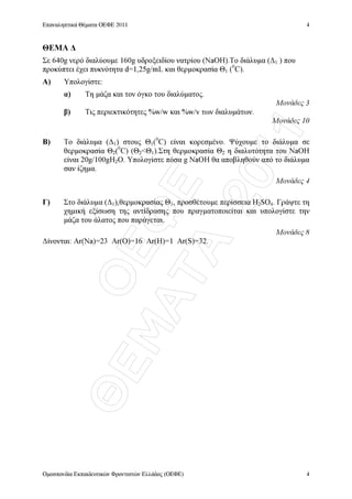ÏÅÖÅ
ÈÅÌÁÔÁ
2011
Επαναληπτικά Θέµατα ΟΕΦΕ 2011
Οµοσπονδία Εκπαιδευτικών Φροντιστών Ελλάδος (ΟΕΦΕ)
4
4
ΘΕΜΑ ∆
Σε 640g νερό διαλύουµε 160g υδροξειδίου νατρίου (NaOH).Το διάλυµα (∆1 ) που
προκύπτει έχει πυκνότητα d=1,25g/mL και θερµοκρασία Θ1 (0
C).
Α) Υπολογίστε:
α) Τη µάζα και τον όγκο του διαλύµατος.
Μονάδες 3
β) Τις περιεκτικότητες %w/w και %w/v των διαλυµάτων.
Μονάδες 10
Β) Το διάλυµα (∆1) στους Θ1(0
C) είναι κορεσµένο. Ψύχουµε το διάλυµα σε
θερµοκρασία Θ2(0
C) (Θ2Θ1).Στη θερµοκρασία Θ2 η διαλυτότητα του NaOH
είναι 20g/100gH2O. Υπολογίστε πόσα g NaOH θα αποβληθούν από το διάλυµα
σαν ίζηµα.
Μονάδες 4
Γ) Στο διάλυµα (∆1),θερµοκρασίας Θ1, προσθέτουµε περίσσεια H2SO4. Γράψτε τη
χηµική εξίσωση της αντίδρασης που πραγµατοποιείται και υπολογίστε την
µάζα του άλατος που παράγεται.
Μονάδες 8
∆ίνονται: Ar(Na)=23 Ar(O)=16 Ar(H)=1 Ar(S)=32.
 