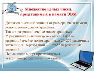 Диапазон значений зависит от размера ячеек памяти,
используемых для их хранения.
Так в n-разрядной ячейке может храниться
2n различных значений целых чисел. Так в 8-
разрядной ячейке может храниться 28=256 различных
значений, в 16-разрядной – 216=65536 различных
значений.
Целые числа могут представляться
в компьютере без знака и со знаком.
Множество целых чисел,
представимых в памяти ЭВМ
 