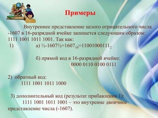 Внутреннее представление целого отрицательного числа
-1607 в 16-разрядной ячейке запишется следующим образом:
1111 1001 1011 1001. Так как:
1) а) ½-1607½=160710=110010001112
б) прямой код в 16-разрядной ячейке:
0000 0110 0100 0111
2) обратный код:
1111 1001 1011 1000
3) дополнительный код (результат прибавления 1):
1111 1001 1011 1001 – это внутренне двоичное
представление числа (-1607).
Примеры
 