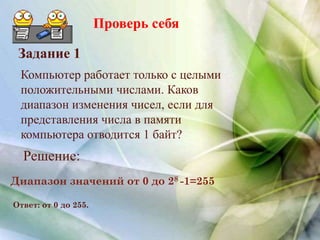 Проверь себя
Компьютер работает только с целыми
положительными числами. Каков
диапазон изменения чисел, если для
представления числа в памяти
компьютера отводится 1 байт?
Задание 1
Решение:
Диапазон значений от 0 до 28 -1=255
Ответ: от 0 до 255.
 