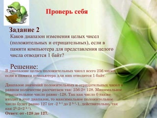 Проверь себя
Каков диапазон изменения целых чисел
(положительных и отрицательных), если в
памяти компьютера для представления целого
числа отводится 1 байт?
Задание 2
Решение:В диапазоне целых положительных чисел всего 256 чисел,
если в памяти компьютера для них отводится 1 байт.
Диапазон значений положительных и отрицательных чисел в
равном количестве рассчитаем так: 256:2= 128. Минимальное
отрицательное число равно -128. Так как число 0 также
входит в этот диапазон, то максимальное положительное
число будет равно 127 (от -2 k-1 до 2 k-1-1, действительно, так
как 2k:2=2 k-1).
Ответ: от -128 до 127.
 