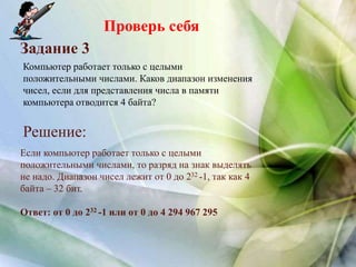 Проверь себя
Задание 3
Решение:
Компьютер работает только с целыми
положительными числами. Каков диапазон изменения
чисел, если для представления числа в памяти
компьютера отводится 4 байта?
Если компьютер работает только с целыми
положительными числами, то разряд на знак выделять
не надо. Диапазон чисел лежит от 0 до 232 -1, так как 4
байта – 32 бит.
Ответ: от 0 до 232 -1 или от 0 до 4 294 967 295
 