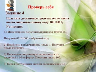 Проверь себя
Получить десятичное представление числа
по его дополнительному коду 100101112
Задание 4
Решение:
1.) Инвертируем дополнительный код 100101112.
Получим 01101000 – обратный код
2) Прибавим к полученному числу 1. Получим
число 01101001
3) Переведем полученную запись числа из
двоичной в 10-ю форму. Получим число 105.
4) Перед полученным числом поставим знак «-»
 