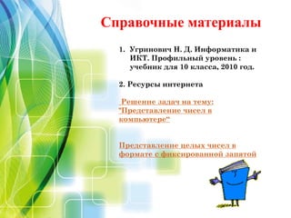 Справочные материалы
1. Угринович Н. Д. Информатика и
ИКТ. Профильный уровень :
учебник для 10 класса, 2010 год.
2. Ресурсы интернета
Решение задач на тему:
"Представление чисел в
компьютере“
Представление целых чисел в
формате с фиксированной запятой
 