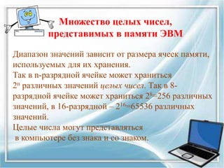 Диапазон значений зависит от размера ячеек памяти,
используемых для их хранения.
Так в n-разрядной ячейке может храниться
2n различных значений целых чисел. Так в 8-
разрядной ячейке может храниться 28=256 различных
значений, в 16-разрядной – 216=65536 различных
значений.
Целые числа могут представляться
в компьютере без знака и со знаком.
Множество целых чисел,
представимых в памяти ЭВМ
 