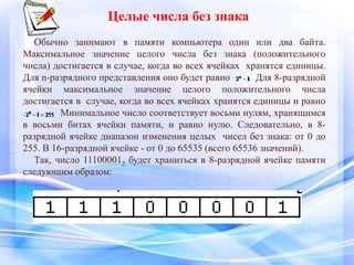 Целые числа без знака
Обычно занимают в памяти компьютера один или два байта.
Максимальное значение целого числа без знака (положительного
числа) достигается в случае, когда во всех ячейках хранятся единицы.
Для n-разрядного представления оно будет равно . Для 8-разрядной
ячейки максимальное значение целого положительного числа
достигается в случае, когда во всех ячейках хранятся единицы и равно
. Минимальное число соответствует восьми нулям, хранящимся
в восьми битах ячейки памяти, и равно нулю. Следовательно, в 8-
разрядной ячейке диапазон изменения целых чисел без знака: от 0 до
255. В 16-разрядной ячейке - от 0 до 65535 (всего 65536 значений).
Так, число 111000012 будет храниться в 8-разрядной ячейке памяти
следующим образом:
 