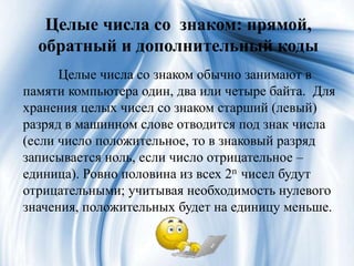 Целые числа со знаком: прямой,
обратный и дополнительный коды
Целые числа со знаком обычно занимают в
памяти компьютера один, два или четыре байта. Для
хранения целых чисел со знаком старший (левый)
разряд в машинном слове отводится под знак числа
(если число положительное, то в знаковый разряд
записывается ноль, если число отрицательное –
единица). Ровно половина из всех 2n чисел будут
отрицательными; учитывая необходимость нулевого
значения, положительных будет на единицу меньше.
 