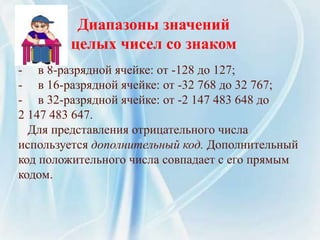 Диапазоны значений
целых чисел со знаком
- в 8-разрядной ячейке: от -128 до 127;
- в 16-разрядной ячейке: от -32 768 до 32 767;
- в 32-разрядной ячейке: от -2 147 483 648 до
2 147 483 647.
Для представления отрицательного числа
используется дополнительный код. Дополнительный
код положительного числа совпадает с его прямым
кодом.
 