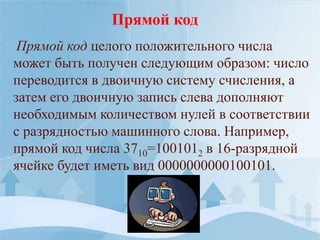 Прямой код целого положительного числа
может быть получен следующим образом: число
переводится в двоичную систему счисления, а
затем его двоичную запись слева дополняют
необходимым количеством нулей в соответствии
с разрядностью машинного слова. Например,
прямой код числа 3710=1001012 в 16-разрядной
ячейке будет иметь вид 0000000000100101.
Прямой код
 
