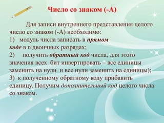 Для записи внутреннего представления целого
число со знаком (-А) необходимо:
1) модуль числа записать в прямом
коде в n двоичных разрядах;
2) получить обратный код числа, для этого
значения всех бит инвертировать – все единицы
заменить на нули и все нули заменить на единицы);
3) к полученному обратному коду прибавить
единицу. Получим дополнительный код целого числа
со знаком.
Число со знаком (-А)
 