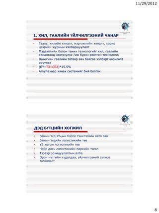 11/29/2012
8
1. ХИЛ, ГААЛИЙН ҮЙЛЧИЛГЭЭНИЙ ЧАНАР
• Гааль, хилийн хяналт, мэргэжлийн хяналт, хорио
цээрийн журмын хялбаршуулалт
• Мэдээллийн болон таних технологийг хил, гаалийн
хяналтанд нэвтрүүлэх /иж бүрэн рентген технологи/
• Өнөөгийн гаалийн татвар авч байгаа хэлбэрт өөрчлөлт
оруулах
• (БҮ+ТЗ+СБЗ)*15.5%
• Агуулахаар хянах системийг бий болгох
МОНГОЛЫН ЛОГИСТИКИЙН
ХОЛБОО
ДЭД БҮТЦИЙН ХӨГЖИЛ
• Замын Үүд-УБ-ын босоо тэнхлэгийн авто зам
• Замын Үүдийн логистикийн төв
• УБ хотын логистикийн төв
• Чойр дахь логистикийн паркийн төсөл
• Тээвэр зохицуулалтын алба
• Орон нутгийн худалдаа, үйлчилгээний сүлжээ
төлөвлөлт
МОНГОЛЫН ЛОГИСТИКИЙН
ХОЛБОО
 