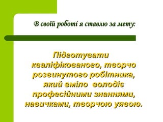 В своїй роботі я ставлю за мету:В своїй роботі я ставлю за мету:
ПідготуватиПідготувати
кваліфікованого, творчокваліфікованого, творчо
розвинутого робітника,розвинутого робітника,
який вміло володієякий вміло володіє
професійними знаннями,професійними знаннями,
навичками, творчою уявою.навичками, творчою уявою.
 