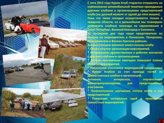 С лета 2012 года Кураж Клуб старается отправлять на
соревнования автомобильной тематики проводимые
другими клубами и организациями представителей
клуба (на данный момент от одной до пяти машин).
Пока что такие поездки осуществляются только в
пределах области, но в дальнейшем мы планируем
отправлять клубные команды на соревнования в
Санкт Петербург, Великий Новгород и Смоленск.
За последние два года наши представители по
бывали на мероприятиях в Псковском, Печерском,
Новоржевском и Велико Лукском районах.
Данные поездки приносят много пользы клубу:
* Обмен опытом организации мероприятий.
* Налаживание дружественных и рабочих контактов
с другими клубами и организациями.
* Добрая конкуренция ежегодно повышает планку
качества мероприятий.
* Увеличение участников мероприятий проводимых
* Кураж Клубом за счет приезда гостей из
дружественных клубов и организаций.
Активное, интересное, поучительное
времяпрепровождение для представленных
участников.
* Положительное улучшение статуса клуба и его
представителей
* Появление интересных идей о проведении
совместных мероприятий.
 