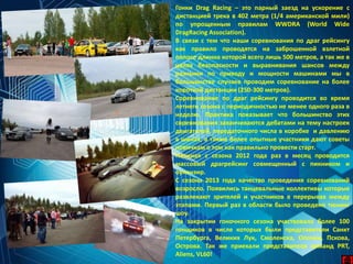 Гонки Drag Racing – это парный заезд на ускорение с
дистанцией трека в 402 метра (1/4 американской мили)
по упрощенным правилам WWDRA (World Wide
DragRacing Association).
В связи с тем что наши соревнования по драг рейсингу
как правило проводятся на заброшенной взлетной
полосе длинна которой всего лишь 500 метров, а так же в
целях безопасности и выравнивания шансов между
разными по приводу и мощности машинами мы в
большинстве случаев проводим соревнование на более
короткой дистанции (250-300 метров).
Соревнование по драг рейсингу проводится во время
летнего сезона с периодичностью не менее одного раза в
неделю. Практика показывает что большинство этих
соревнования заканчиваются дебатами на тему настроек
двигателей, передаточного числа в коробке и давлению
в шинах, а также более опытные участники дают советы
новичкам о том как правильно провести старт.
Начиная с сезона 2012 года раз в месяц проводится
массовый драгрейсинг совмещенный с пикником и
оупенэир.
С сезона 2013 года качество проведения соревнований
возросло. Появились танцевальные коллективы которые
развлекают зрителей и участников в перерывах между
этапами. Первый раз в области было проведено тюнинг
шоу.
На закрытии гоночного сезона участвовало более 100
гонщиков в числе которых были представители Санкт
Петербурга, Великих Лук, Смоленска, Опочки, Пскова,
Острова. Так же приехали представители команд PRT,
Aliens, VL60!
 