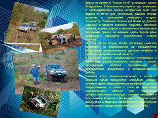 Время от времени “Кураж Клуб” устраивает штурм
бездорожья. В большинстве случаев это сопряжено
с необходимостью поиска интересных мест для
отдыха и точек для челленджа. Однако иногда
решение о проведении очередного штурма
появляется спонтанно. Разные (от Волги до Джипа)
машины штурмуют сложные подъемы, грязевые
низины, лесные дороги и техногенные препятствия
(например проезд на машине вдоль берега реки
вынуждает проходить укрепленные насыпи
мостов).
Так же члены Кураж Клуба постоянно массово
выезжают на соревнования по преодолению
бездорожья организованные другими клубами и
организациями Псковской области.
В данный момент продолжаются переговоры и
уточняются организационные моменты с целью
организовать крупное соревнование по
преодолению бездорожья в Пушкиногорском
районе.
Помимо всего вышеперечисленно в клубе с
каждым годом появляется несколько человек
которые строят подготовленные профессиональные
внедорожники, в связи с этим на некоторых
соревнованиях области уже появляются
профессиональные команды с нашими стикерами и
под нашими флагами ;) Например в осеннем этапе
ралли 4х4 в д. Кудяево, Новоржевского района было
две машины с представителями нашего клуба.
 