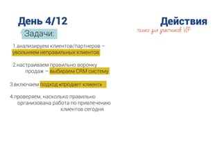 День 4/12 Действия
Задачи:
только для участников VIP
1.анализируем клиентов/партнеров –
увольняем неправильных клиентов
2.настраиваем правильно воронку
продаж – выбираем CRM систему
3.включаем подход «продает клиент»
4.проверяем, насколько правильно
организована работа по привлечению
клиентов сегодня
 