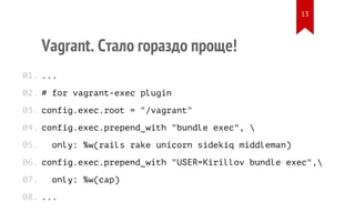 Vagrant. Стало гораздо проще!
...
# for vagrant-exec plugin
config.exec.root = "/vagrant"
config.exec.prepend_with "bundle exec", 
only: %w(rails rake unicorn sidekiq middleman)
config.exec.prepend_with "USER=Kirillov bundle exec",
only: %w(cap)
...
01.
02.
03.
04.
05.
06.
07.
08.
13
 