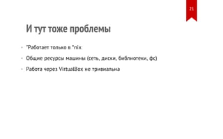 И тут тоже проблемы
• "Работает только в *nix
• Общие ресурсы машины (сеть, диски, библиотеки, фс)
• Работа через VirtualBox не тривиальна
21
 