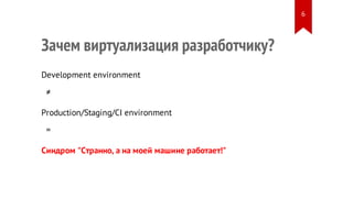 Зачем виртуализация разработчику?
Development environment
≠
Production/Staging/CI environment
=
Синдром "Странно, а на моей машине работает!"
6
 
