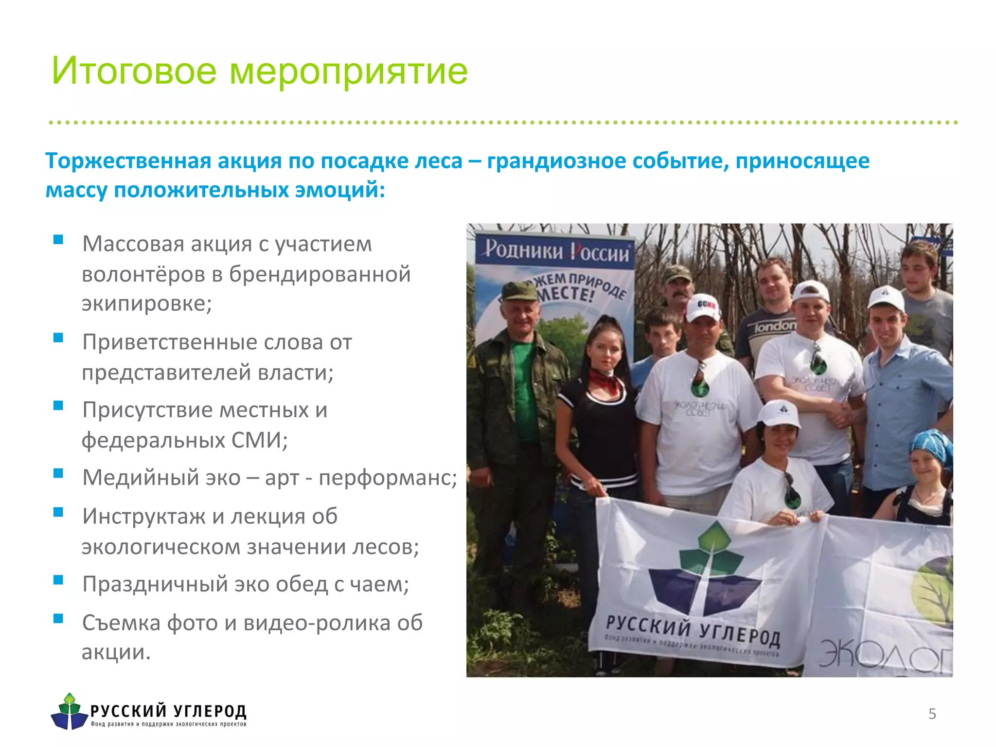 5	
  
Итоговое мероприятие
	
  
§  Массовая	
  акция	
  с	
  участием	
  
волонтёров	
  в	
  брендированной	
  
экипировке;	
  
§  Приветственные	
  слова	
  от	
  
представителей	
  власти;	
  
§  Присутствие	
  местных	
  и	
  	
  
федеральных	
  СМИ;	
  	
  
§  Медийный	
  эко	
  –	
  арт	
  -­‐	
  перформанс;	
  
§  Инструктаж	
  и	
  лекция	
  об	
  
экологическом	
  значении	
  лесов;	
  
§  Праздничный	
  эко	
  обед	
  с	
  чаем;	
  
§  Съемка	
  фото	
  и	
  видео-­‐ролика	
  об	
  
акции.	
  
Торжественная	
  акция	
  по	
  посадке	
  леса	
  –	
  грандиозное	
  событие,	
  приносящее	
  
массу	
  положительных	
  эмоций:	
  
 