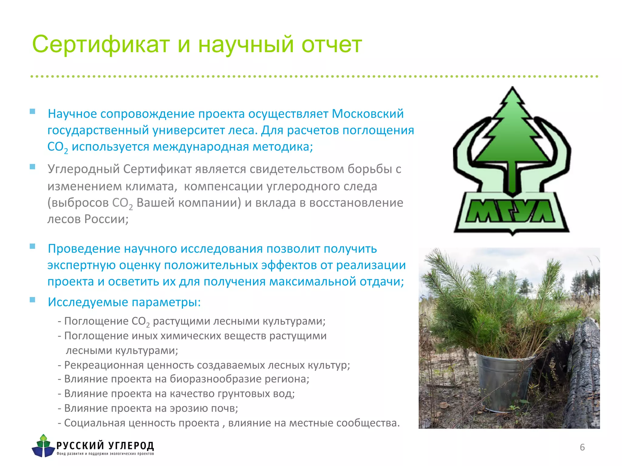 Сертификат и научный отчет
	
  
	
  
-­‐	
  Поглощение	
  СО2	
  растущими	
  лесными	
  культурами;	
  
-­‐	
  Поглощение	
  иных	
  химических	
  веществ	
  растущими	
  	
  
	
  	
  	
  лесными	
  культурами;	
  	
  
-­‐	
  Рекреационная	
  ценность	
  создаваемых	
  лесных	
  культур;	
  	
  
-­‐	
  Влияние	
  проекта	
  на	
  биоразнообразие	
  региона;	
  	
  
-­‐	
  Влияние	
  проекта	
  на	
  качество	
  грунтовых	
  вод;	
  	
  
-­‐	
  Влияние	
  проекта	
  на	
  эрозию	
  почв;	
  	
  
-­‐	
  Социальная	
  ценность	
  проекта	
  ,	
  влияние	
  на	
  местные	
  сообщества.	
  	
  
6	
  
§  Научное	
  сопровождение	
  проекта	
  осуществляет	
  Московский	
  
государственный	
  университет	
  леса.	
  Для	
  расчетов	
  поглощения	
  
СО2	
  используется	
  международная	
  методика;	
  
§  Углеродный	
  Сертификат	
  является	
  свидетельством	
  борьбы	
  с	
  
изменением	
  климата,	
  	
  компенсации	
  углеродного	
  следа	
  
(выбросов	
  CO2	
  Вашей	
  компании)	
  и	
  вклада	
  в	
  восстановление	
  
лесов	
  России;	
  	
  
	
  §  Проведение	
  научного	
  исследования	
  позволит	
  получить	
  
экспертную	
  оценку	
  положительных	
  эффектов	
  от	
  реализации	
  
проекта	
  и	
  осветить	
  их	
  для	
  получения	
  максимальной	
  отдачи;	
  
§  Исследуемые	
  параметры:	
  
 