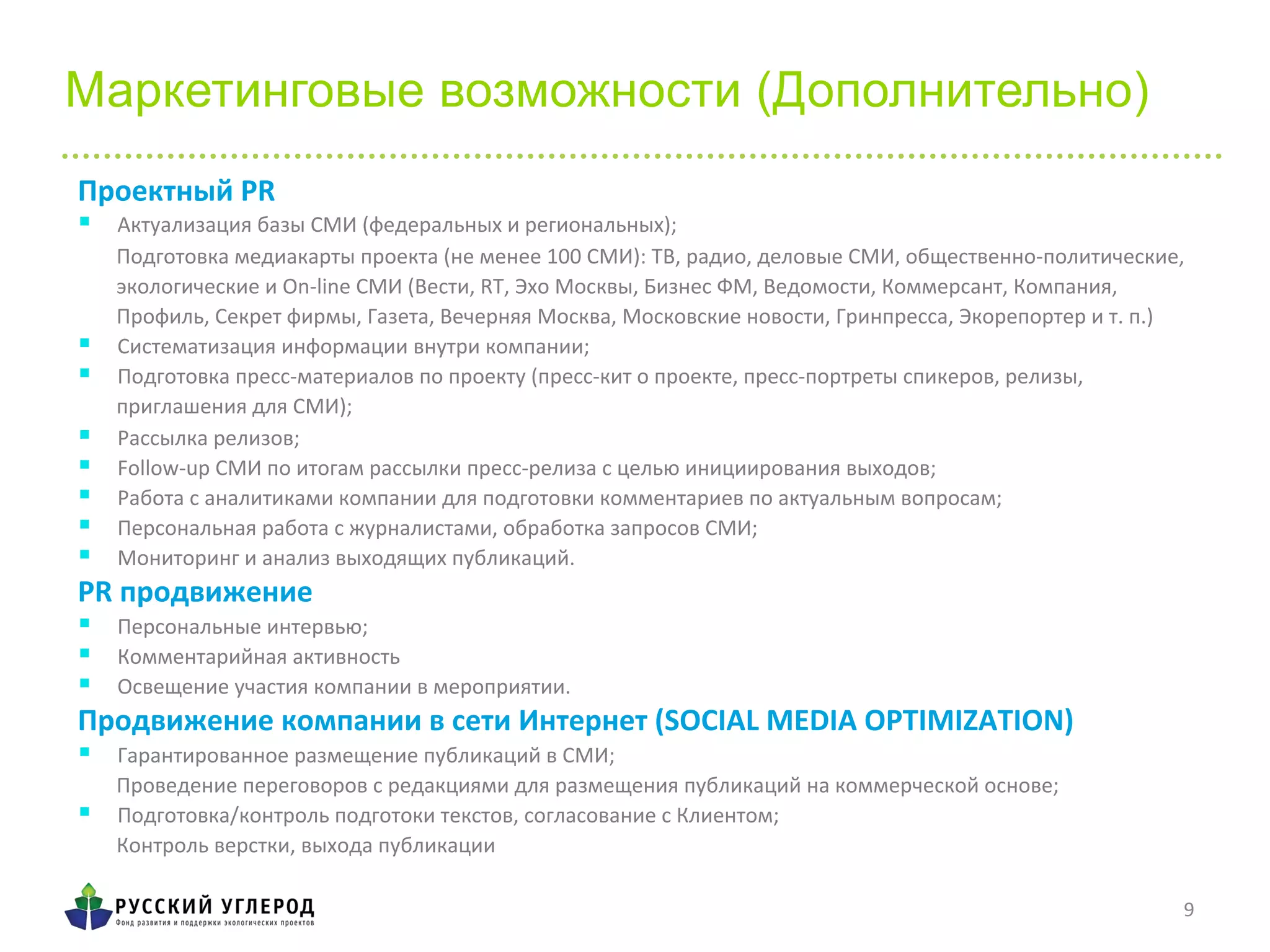 9	
  
Маркетинговые возможности (Дополнительно)
Проектный	
  PR	
  
§  Актуализация	
  базы	
  СМИ	
  (федеральных	
  и	
  региональных);	
  
Подготовка	
  медиакарты	
  проекта	
  (не	
  менее	
  100	
  СМИ):	
  ТВ,	
  радио,	
  деловые	
  СМИ,	
  общественно-­‐политические,	
  
экологические	
  и	
  On-­‐line	
  СМИ	
  (Вести,	
  RT,	
  Эхо	
  Москвы,	
  Бизнес	
  ФМ,	
  Ведомости,	
  Коммерсант,	
  Компания,	
  
Профиль,	
  Секрет	
  фирмы,	
  Газета,	
  Вечерняя	
  Москва,	
  Московские	
  новости,	
  Гринпресса,	
  Экорепортер	
  и	
  т.	
  п.)	
  
§  Систематизация	
  информации	
  внутри	
  компании;	
  
§  Подготовка	
  пресс-­‐материалов	
  по	
  проекту	
  (пресс-­‐кит	
  о	
  проекте,	
  пресс-­‐портреты	
  спикеров,	
  релизы,	
  
приглашения	
  для	
  СМИ);	
  
§  Рассылка	
  релизов;	
  
§  Follow-­‐up	
  СМИ	
  по	
  итогам	
  рассылки	
  пресс-­‐релиза	
  с	
  целью	
  инициирования	
  выходов;	
  
§  Работа	
  с	
  аналитиками	
  компании	
  для	
  подготовки	
  комментариев	
  по	
  актуальным	
  вопросам;	
  
§  Персональная	
  работа	
  с	
  журналистами,	
  обработка	
  запросов	
  СМИ;	
  
§  Мониторинг	
  и	
  анализ	
  выходящих	
  публикаций.	
  
PR	
  продвижение	
  
§  Персональные	
  интервью;	
  
§  Комментарийная	
  активность	
  
§  Освещение	
  участия	
  компании	
  в	
  мероприятии.	
  
Продвижение	
  компании	
  в	
  сети	
  Интернет	
  (SOCIAL	
  MEDIA	
  OPTIMIZATION)	
  
§  Гарантированное	
  размещение	
  публикаций	
  в	
  СМИ;	
  
Проведение	
  переговоров	
  с	
  редакциями	
  для	
  размещения	
  публикаций	
  на	
  коммерческой	
  основе;	
  
§  Подготовка/контроль	
  подготоки	
  текстов,	
  согласование	
  с	
  Клиентом;	
  
Контроль	
  верстки,	
  выхода	
  публикации	
  
 