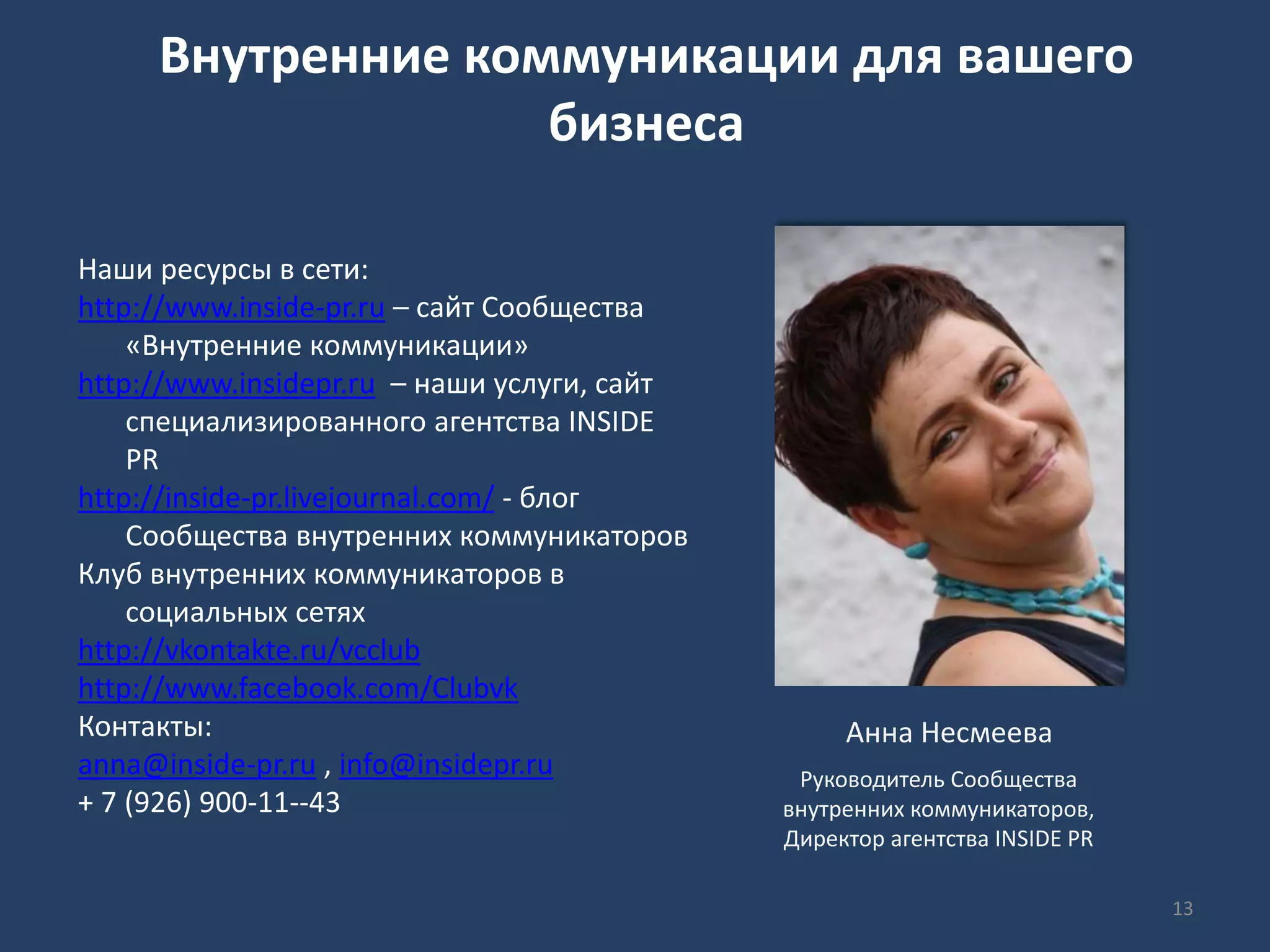 Внутренние коммуникации для вашего
бизнеса
Наши ресурсы в сети:
http://www.inside-pr.ru – сайт Сообщества
«Внутренние коммуникации»
http://www.insidepr.ru – наши услуги, сайт
специализированного агентства INSIDE
PR
http://inside-pr.livejournal.com/ - блог
Сообщества внутренних коммуникаторов
Клуб внутренних коммуникаторов в
социальных сетях
http://vkontakte.ru/vcclub
http://www.facebook.com/Clubvk
Контакты:
anna@inside-pr.ru , info@insidepr.ru
+ 7 (926) 900-11--43
Анна Несмеева
Руководитель Сообщества
внутренних коммуникаторов,
Директор агентства INSIDE PR
13
 