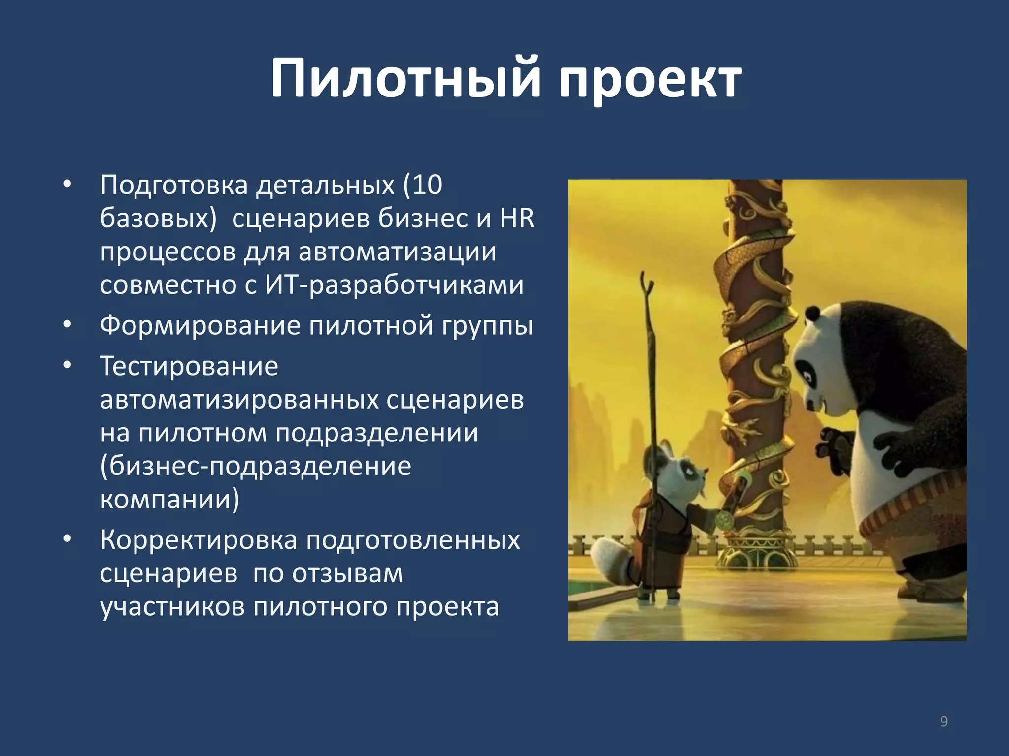 Пилотный проект
• Подготовка детальных (10
базовых) сценариев бизнес и HR
процессов для автоматизации
совместно с ИТ-разработчиками
• Формирование пилотной группы
• Тестирование
автоматизированных сценариев
на пилотном подразделении
(бизнес-подразделение
компании)
• Корректировка подготовленных
сценариев по отзывам
участников пилотного проекта
9
 