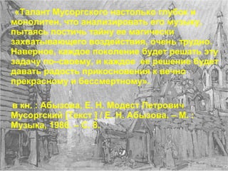 «Талант Мусоргского настолько глубок и
монолитен, что анализировать его музыку,
пытаясь постичь тайну ее магически
захватывающего воздействия, очень трудно.
Наверное, каждое поколение будет решать эту
задачу по–своему, и каждое ее решение будет
давать радость прикосновения к вечно
прекрасному и бессмертному».
в кн. : Абызова, Е. Н. Модест Петрович
Мусоргский [Текст ] / Е. Н. Абызова. – М. :
Музыка, 1986. – С. 8.
 