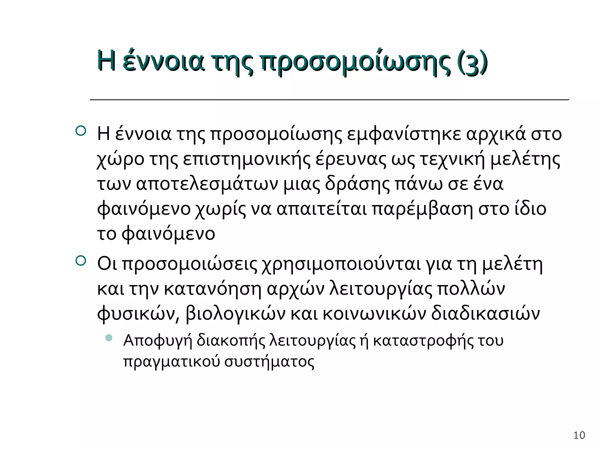 Η έννοια της προσομοίωσης (3)Η έννοια της προσομοίωσης (3)
 Η έννοια της προσομοίωσης εμφανίστηκε αρχικά στο
χώρο της επιστημονικής έρευνας ως τεχνική μελέτης
των αποτελεσμάτων μιας δράσης πάνω σε ένα
φαινόμενο χωρίς να απαιτείται παρέμβαση στο ίδιο
το φαινόμενο
 Οι προσομοιώσεις χρησιμοποιούνται για τη μελέτη
και την κατανόηση αρχών λειτουργίας πολλών
φυσικών, βιολογικών και κοινωνικών διαδικασιών
 Αποφυγή διακοπής λειτουργίας ή καταστροφής του
πραγματικού συστήματος
10
 