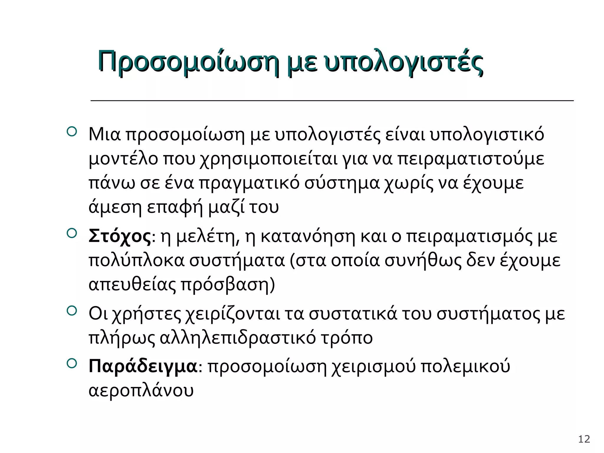 Προσομοίωση με υπολογιστέςΠροσομοίωση με υπολογιστές
 Μια προσομοίωση με υπολογιστές είναι υπολογιστικό
μοντέλο που χρησιμοποιείται για να πειραματιστούμε
πάνω σε ένα πραγματικό σύστημα χωρίς να έχουμε
άμεση επαφή μαζί του
 Στόχος: η μελέτη, η κατανόηση και ο πειραματισμός με
πολύπλοκα συστήματα (στα οποία συνήθως δεν έχουμε
απευθείας πρόσβαση)
 Οι χρήστες χειρίζονται τα συστατικά του συστήματος με
πλήρως αλληλεπιδραστικό τρόπο
 Παράδειγμα: προσομοίωση χειρισμού πολεμικού
αεροπλάνου
12
 