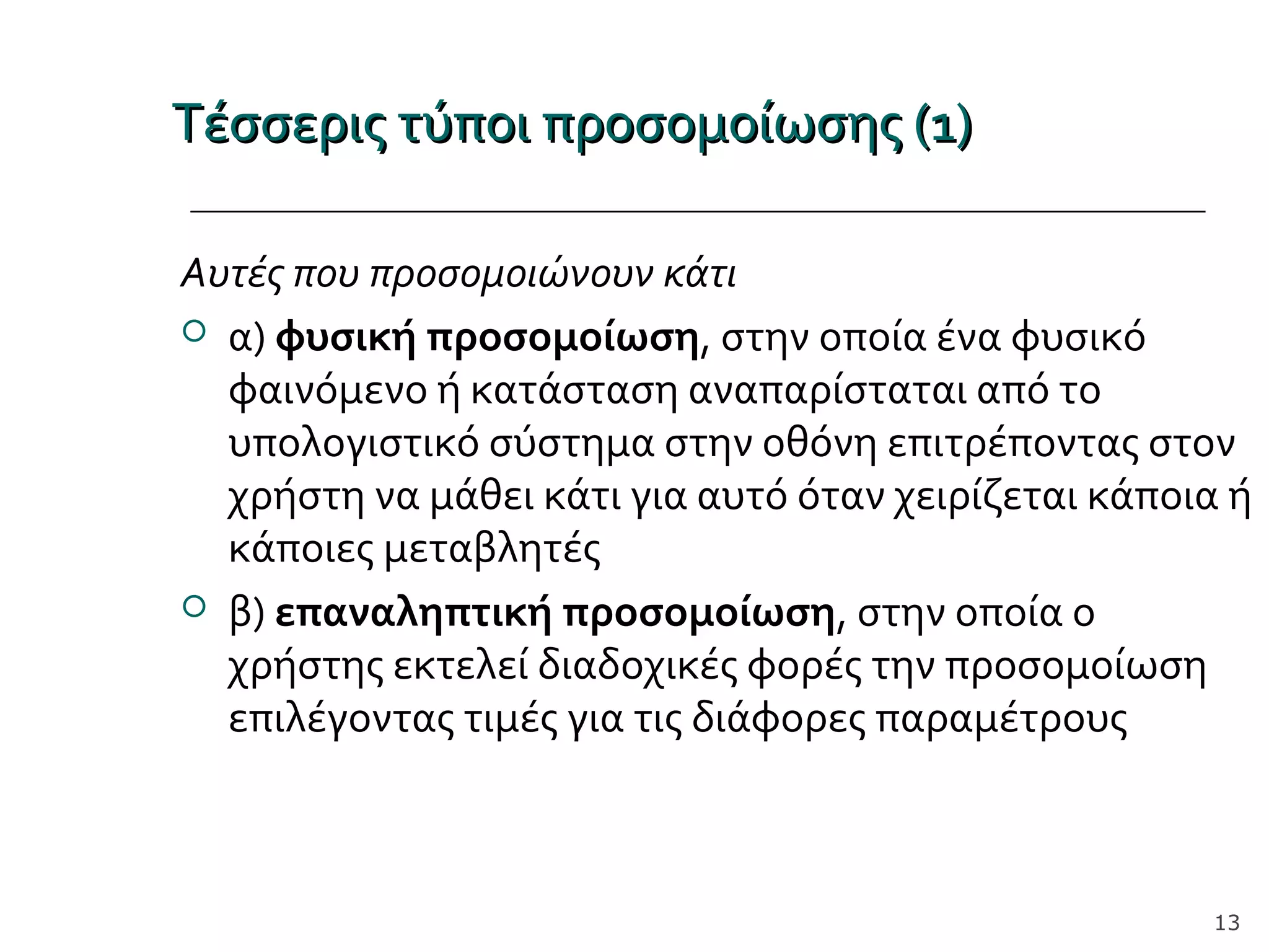 Τέσσερις τύποι προσομοίωσης (1)Τέσσερις τύποι προσομοίωσης (1)
Αυτές που προσομοιώνουν κάτι
 α) φυσική προσομοίωση, στην οποία ένα φυσικό
φαινόμενο ή κατάσταση αναπαρίσταται από το
υπολογιστικό σύστημα στην οθόνη επιτρέποντας στον
χρήστη να μάθει κάτι για αυτό όταν χειρίζεται κάποια ή
κάποιες μεταβλητές
 β) επαναληπτική προσομοίωση, στην οποία ο
χρήστης εκτελεί διαδοχικές φορές την προσομοίωση
επιλέγοντας τιμές για τις διάφορες παραμέτρους
13
 