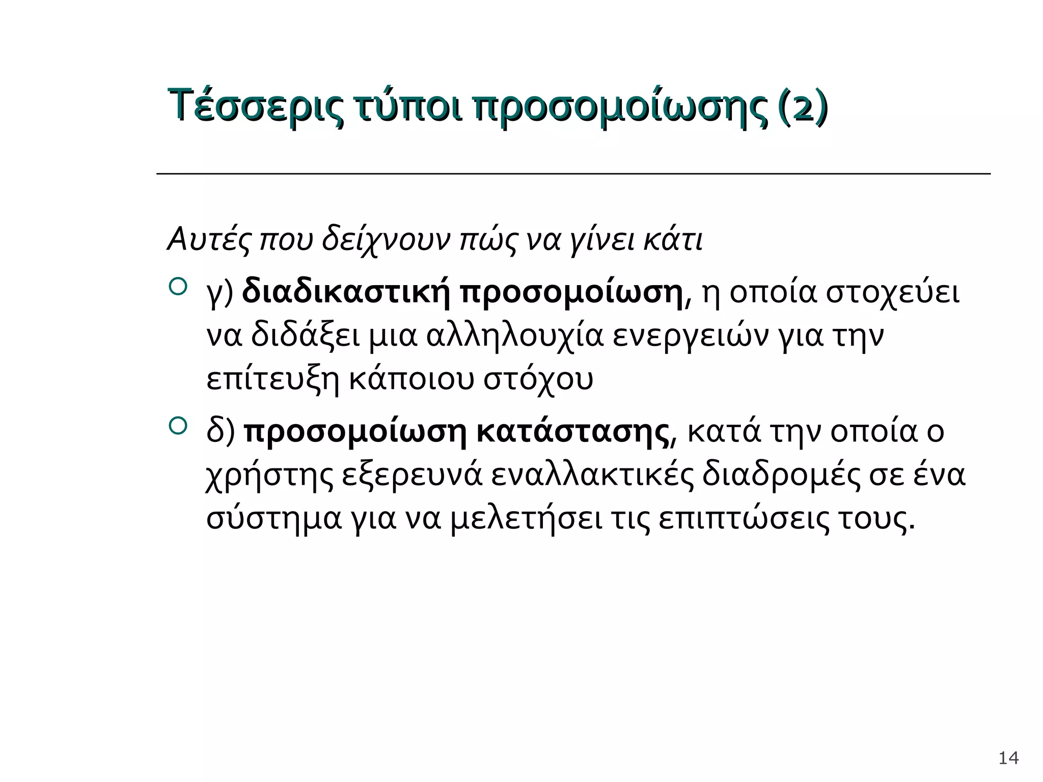 Τέσσερις τύποι προσομοίωσης (2)Τέσσερις τύποι προσομοίωσης (2)
Αυτές που δείχνουν πώς να γίνει κάτι
 γ) διαδικαστική προσομοίωση, η οποία στοχεύει
να διδάξει μια αλληλουχία ενεργειών για την
επίτευξη κάποιου στόχου
 δ) προσομοίωση κατάστασης, κατά την οποία ο
χρήστης εξερευνά εναλλακτικές διαδρομές σε ένα
σύστημα για να μελετήσει τις επιπτώσεις τους.
14
 