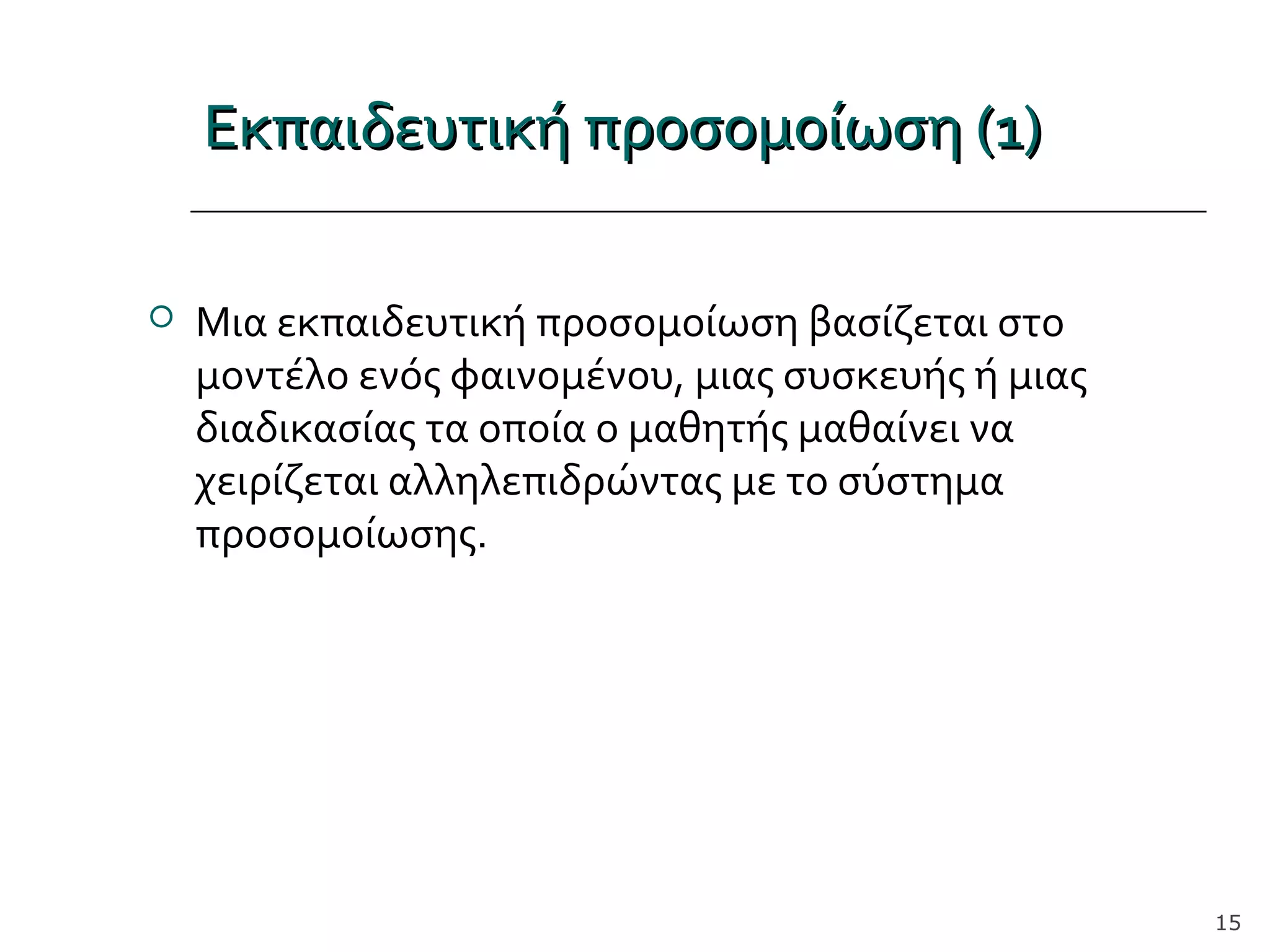 Εκπαιδευτική προσομοίωση (1)Εκπαιδευτική προσομοίωση (1)
 Μια εκπαιδευτική προσομοίωση βασίζεται στο
μοντέλο ενός φαινομένου, μιας συσκευής ή μιας
διαδικασίας τα οποία ο μαθητής μαθαίνει να
χειρίζεται αλληλεπιδρώντας με το σύστημα
προσομοίωσης.
15
 