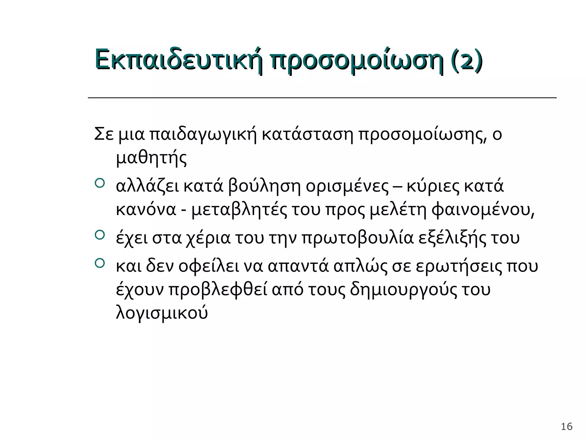 Εκπαιδευτική προσομοίωση (2)Εκπαιδευτική προσομοίωση (2)
Σε μια παιδαγωγική κατάσταση προσομοίωσης, ο
μαθητής
 αλλάζει κατά βούληση ορισμένες – κύριες κατά
κανόνα - μεταβλητές του προς μελέτη φαινομένου,
 έχει στα χέρια του την πρωτοβουλία εξέλιξής του
 και δεν οφείλει να απαντά απλώς σε ερωτήσεις που
έχουν προβλεφθεί από τους δημιουργούς του
λογισμικού
16
 