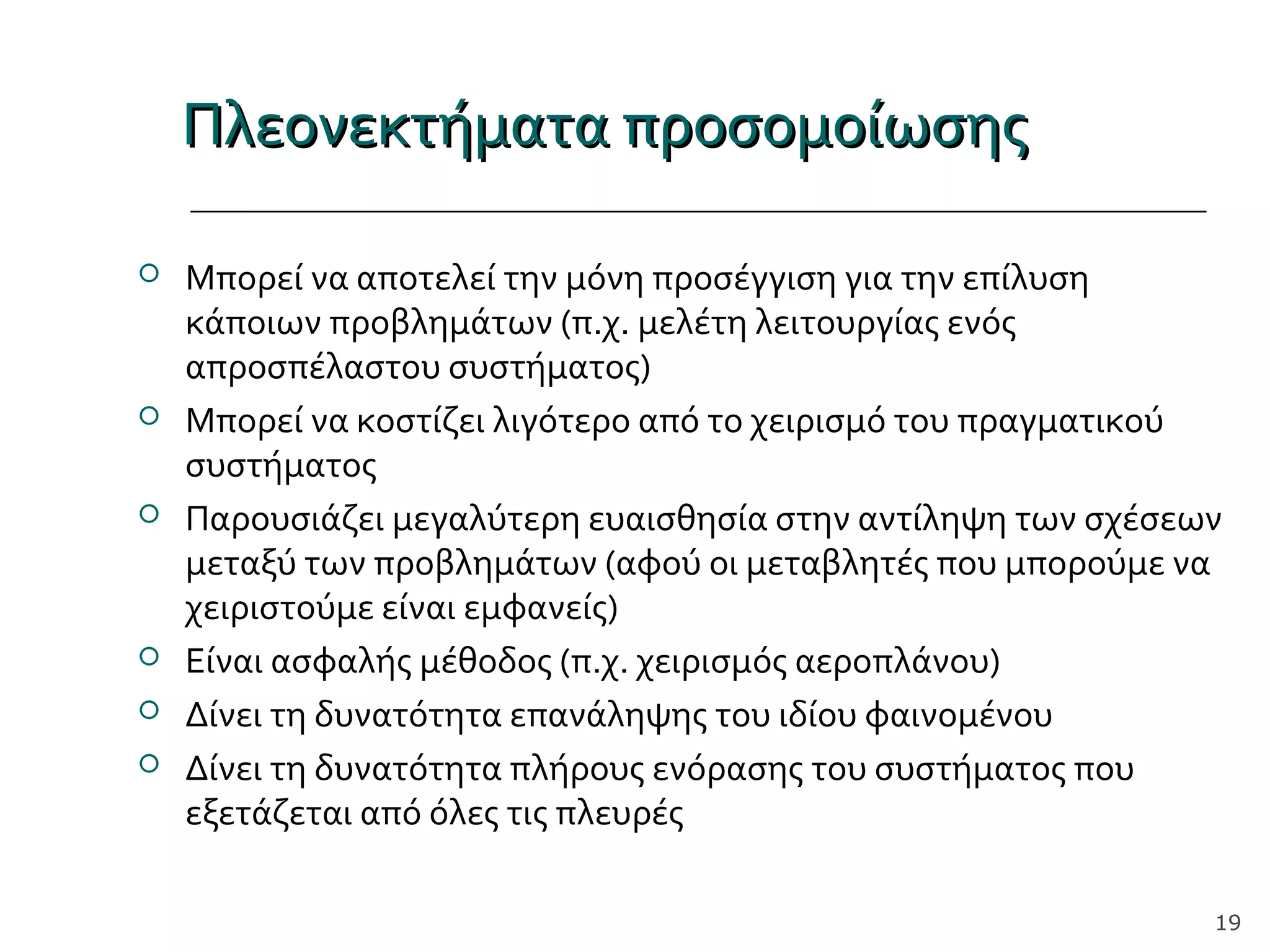Πλεονεκτήματα προσομοίωσηςΠλεονεκτήματα προσομοίωσης
 Μπορεί να αποτελεί την μόνη προσέγγιση για την επίλυση
κάποιων προβλημάτων (π.χ. μελέτη λειτουργίας ενός
απροσπέλαστου συστήματος)
 Μπορεί να κοστίζει λιγότερο από το χειρισμό του πραγματικού
συστήματος
 Παρουσιάζει μεγαλύτερη ευαισθησία στην αντίληψη των σχέσεων
μεταξύ των προβλημάτων (αφού οι μεταβλητές που μπορούμε να
χειριστούμε είναι εμφανείς)
 Είναι ασφαλής μέθοδος (π.χ. χειρισμός αεροπλάνου)
 Δίνει τη δυνατότητα επανάληψης του ιδίου φαινομένου
 Δίνει τη δυνατότητα πλήρους ενόρασης του συστήματος που
εξετάζεται από όλες τις πλευρές
19
 