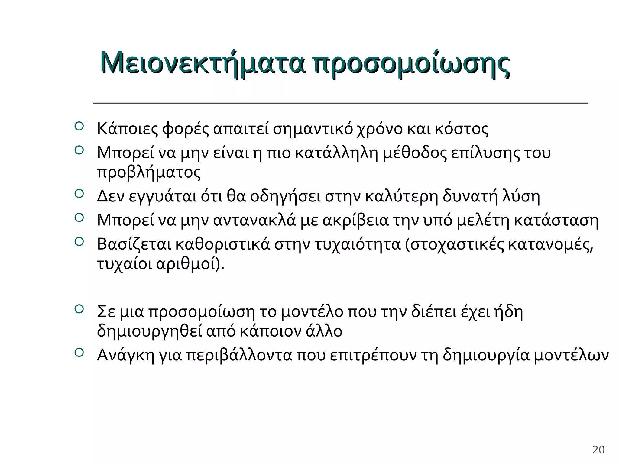Μειονεκτήματα προσομοίωσηςΜειονεκτήματα προσομοίωσης
 Κάποιες φορές απαιτεί σημαντικό χρόνο και κόστος
 Μπορεί να μην είναι η πιο κατάλληλη μέθοδος επίλυσης του
προβλήματος
 Δεν εγγυάται ότι θα οδηγήσει στην καλύτερη δυνατή λύση
 Μπορεί να μην αντανακλά με ακρίβεια την υπό μελέτη κατάσταση
 Βασίζεται καθοριστικά στην τυχαιότητα (στοχαστικές κατανομές,
τυχαίοι αριθμοί).
 Σε μια προσομοίωση το μοντέλο που την διέπει έχει ήδη
δημιουργηθεί από κάποιον άλλο
 Ανάγκη για περιβάλλοντα που επιτρέπουν τη δημιουργία μοντέλων
20
 