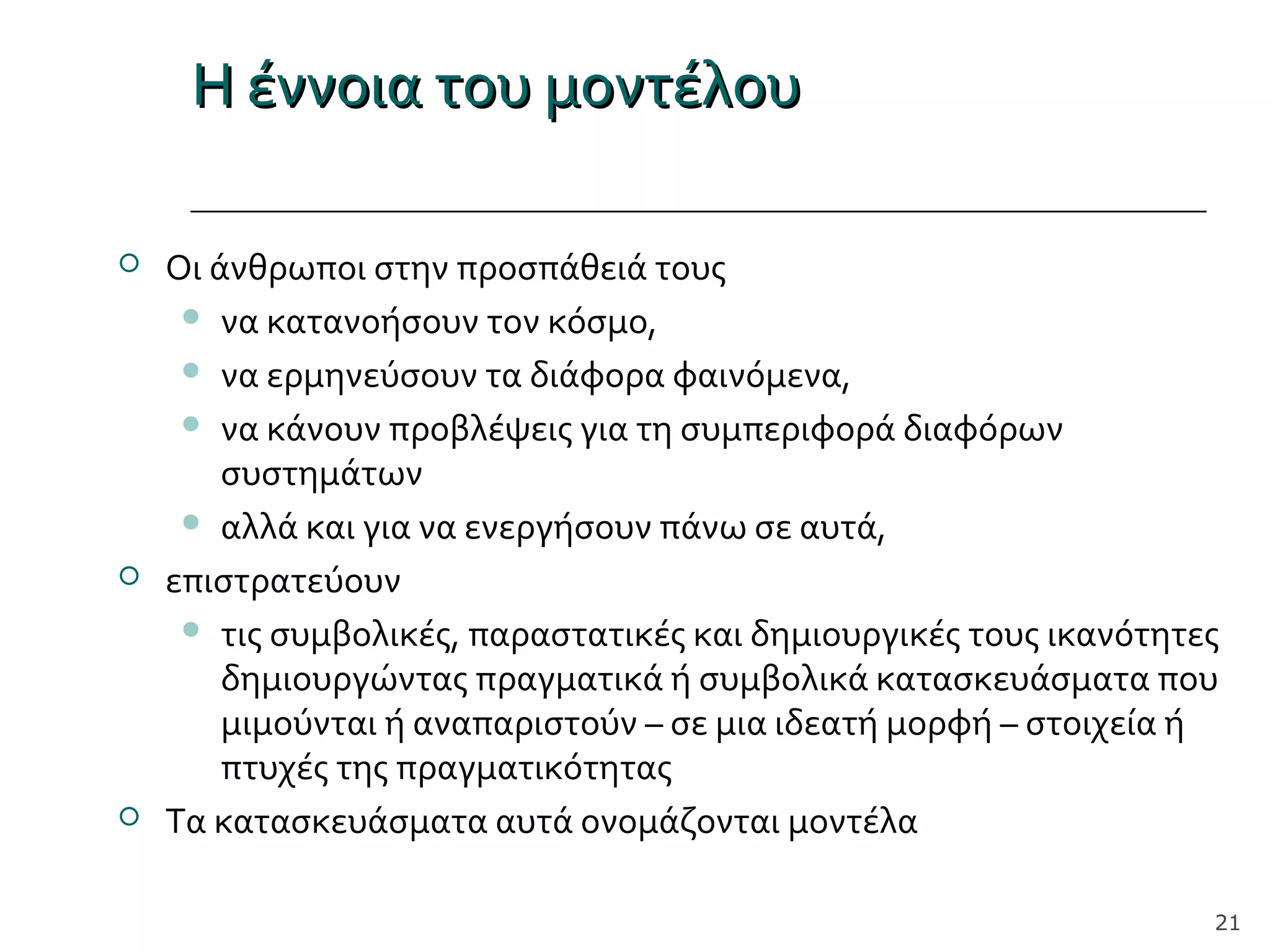 Η έννοια του μοντέλουΗ έννοια του μοντέλου
 Οι άνθρωποι στην προσπάθειά τους
 να κατανοήσουν τον κόσμο,
 να ερμηνεύσουν τα διάφορα φαινόμενα,
 να κάνουν προβλέψεις για τη συμπεριφορά διαφόρων
συστημάτων
 αλλά και για να ενεργήσουν πάνω σε αυτά,
 επιστρατεύουν
 τις συμβολικές, παραστατικές και δημιουργικές τους ικανότητες
δημιουργώντας πραγματικά ή συμβολικά κατασκευάσματα που
μιμούνται ή αναπαριστούν – σε μια ιδεατή μορφή – στοιχεία ή
πτυχές της πραγματικότητας
 Τα κατασκευάσματα αυτά ονομάζονται μοντέλα
21
 