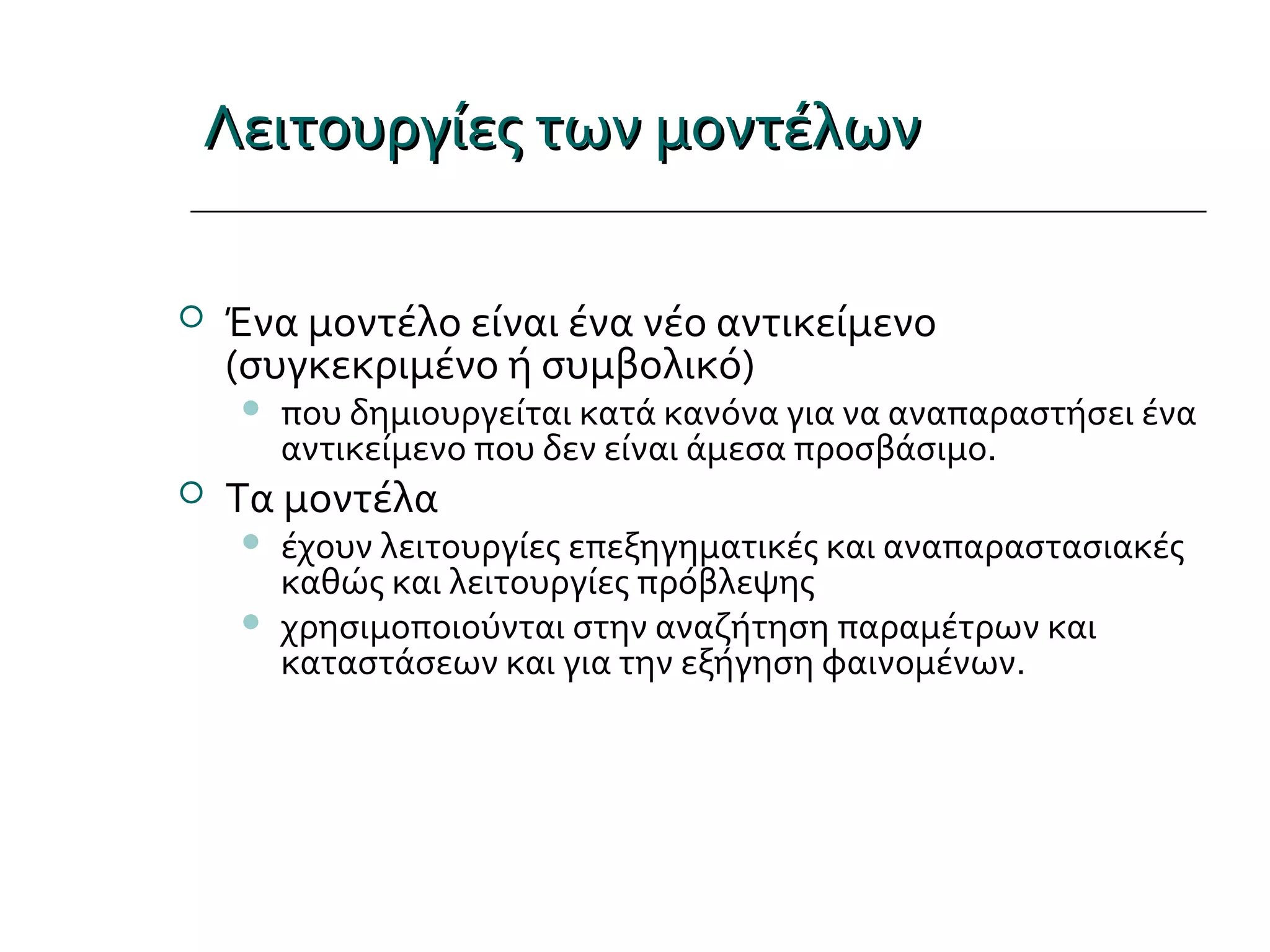 Λειτουργίες των μοντέλωνΛειτουργίες των μοντέλων
 Ένα μοντέλο είναι ένα νέο αντικείμενο
(συγκεκριμένο ή συμβολικό)
 που δημιουργείται κατά κανόνα για να αναπαραστήσει ένα
αντικείμενο που δεν είναι άμεσα προσβάσιμο.
 Τα μοντέλα
 έχουν λειτουργίες επεξηγηματικές και αναπαραστασιακές
καθώς και λειτουργίες πρόβλεψης
 χρησιμοποιούνται στην αναζήτηση παραμέτρων και
καταστάσεων και για την εξήγηση φαινομένων.
 