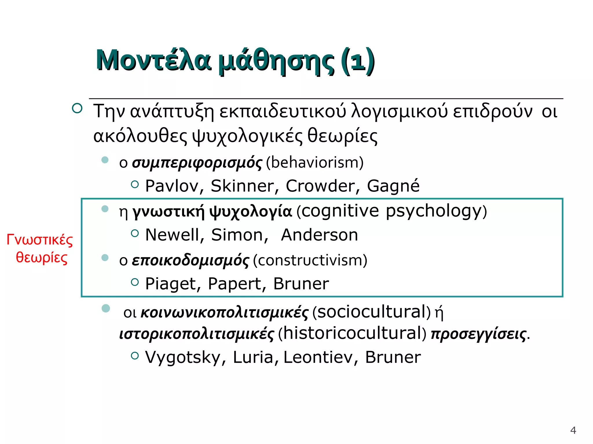 Μοντέλα μάθησηςΜοντέλα μάθησης ((11))
 Την ανάπτυξη εκπαιδευτικού λογισμικού επιδρούν οι
ακόλουθες ψυχολογικές θεωρίες
 ο συμπεριφορισμός (behaviorism)
 Pavlov, Skinner, Crowder, Gagné
 η γνωστική ψυχολογία (cognitive psychology)
 Newell, Simon, Anderson
 ο εποικοδομισμός (constructivism)
 Piaget, Papert, Bruner
 οι κοινωνικοπολιτισμικές (sociocultural) ή
ιστορικοπολιτισμικές (historicocultural) προσεγγίσεις.
 Vygotsky, Luria, Leontiev, Bruner
4
Γνωστικές
θεωρίες
 