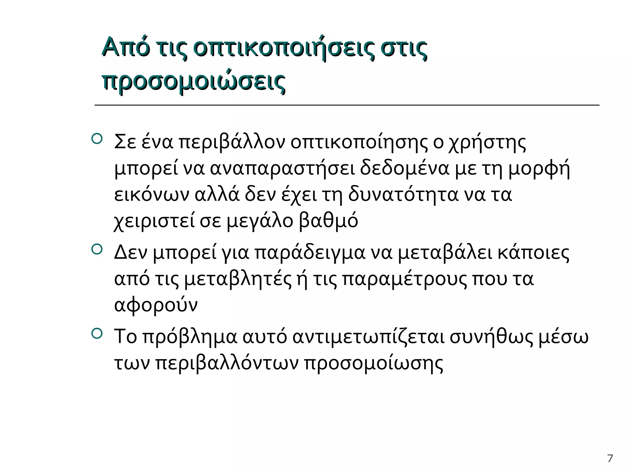 Από τις οπτικοποιήσεις στιςΑπό τις οπτικοποιήσεις στις
προσομοιώσειςπροσομοιώσεις
 Σε ένα περιβάλλον οπτικοποίησης ο χρήστης
μπορεί να αναπαραστήσει δεδομένα με τη μορφή
εικόνων αλλά δεν έχει τη δυνατότητα να τα
χειριστεί σε μεγάλο βαθμό
 Δεν μπορεί για παράδειγμα να μεταβάλει κάποιες
από τις μεταβλητές ή τις παραμέτρους που τα
αφορούν
 Το πρόβλημα αυτό αντιμετωπίζεται συνήθως μέσω
των περιβαλλόντων προσομοίωσης
7
 