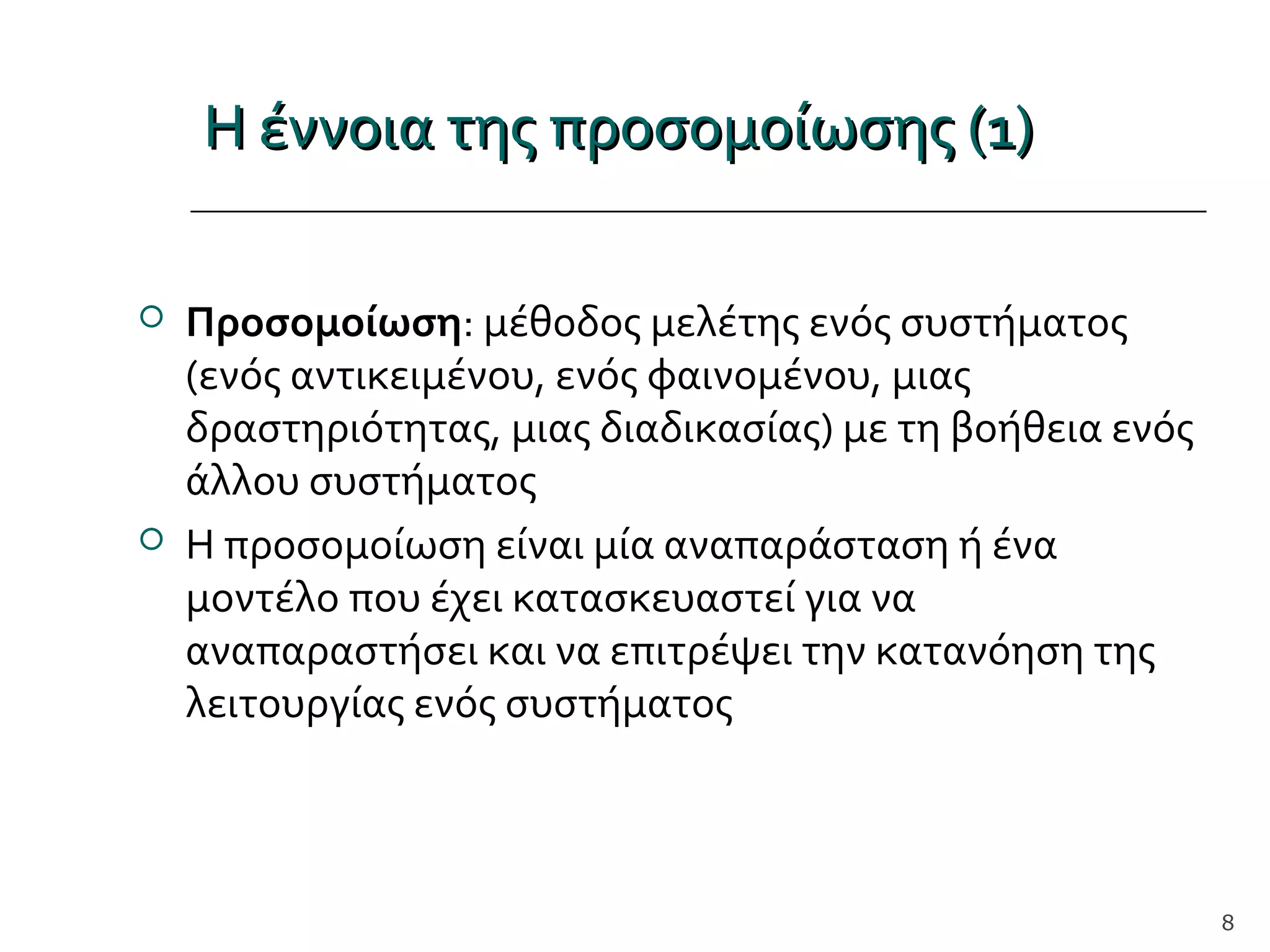 Η έννοια της προσομοίωσης (1)Η έννοια της προσομοίωσης (1)
 Προσομοίωση: μέθοδος μελέτης ενός συστήματος
(ενός αντικειμένου, ενός φαινομένου, μιας
δραστηριότητας, μιας διαδικασίας) με τη βοήθεια ενός
άλλου συστήματος
 Η προσομοίωση είναι μία αναπαράσταση ή ένα
μοντέλο που έχει κατασκευαστεί για να
αναπαραστήσει και να επιτρέψει την κατανόηση της
λειτουργίας ενός συστήματος
8
 
