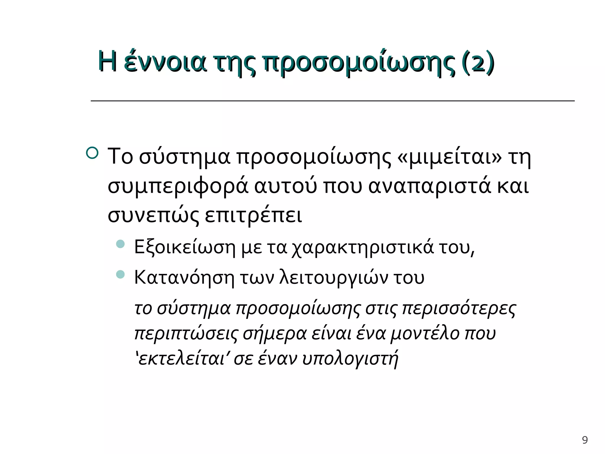 Η έννοια της προσομοίωσης (2)Η έννοια της προσομοίωσης (2)
 Το σύστημα προσομοίωσης «μιμείται» τη
συμπεριφορά αυτού που αναπαριστά και
συνεπώς επιτρέπει
 Εξοικείωση με τα χαρακτηριστικά του,
 Κατανόηση των λειτουργιών του
το σύστημα προσομοίωσης στις περισσότερες
περιπτώσεις σήμερα είναι ένα μοντέλο που
‘εκτελείται’ σε έναν υπολογιστή
9
 